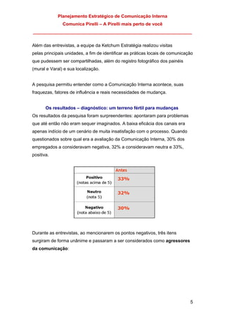 Planejamento Estratégico de Comunicação Interna
Comunica Pirelli – A Pirelli mais perto de você
_______________________________________________________________
5
Além das entrevistas, a equipe da Ketchum Estratégia realizou visitas
pelas principais unidades, a fim de identificar as práticas locais de comunicação
que pudessem ser compartilhadas, além do registro fotográfico dos painéis
(mural e Varal) e sua localização.
A pesquisa permitiu entender como a Comunicação Interna acontece, suas
fraquezas, fatores de influência e reais necessidades de mudança.
Os resultados – diagnóstico: um terreno fértil para mudanças
Os resultados da pesquisa foram surpreendentes: apontaram para problemas
que até então não eram sequer imaginados. A baixa eficácia dos canais era
apenas indício de um cenário de muita insatisfação com o processo. Quando
questionados sobre qual era a avaliação da Comunicação Interna, 30% dos
empregados a consideravam negativa, 32% a consideravam neutra e 33%,
positiva.
Durante as entrevistas, ao mencionarem os pontos negativos, três itens
surgiram de forma unânime e passaram a ser considerados como agressores
da comunicação:
 