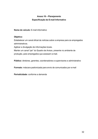 32
Anexo 16 – Planejamento
Especificação do E-mail Informativo
Nome do veículo: E-mail informativo
Objetivo:
Estabelecer um canal oficial de notícias sobre a empresa para os empregados
administrativos.
Agilizar a divulgação de informações locais.
Manter um canal “par” do Quadro de Avisos, presente no ambiente de
produção, para empregados que acessam e-mail.
Público: diretores, gerentes, coordenadores e supervisores e administrativo
Formato: máscara padronizada para envio de comunicados por e-mail
Periodicidade: conforme a demanda
 