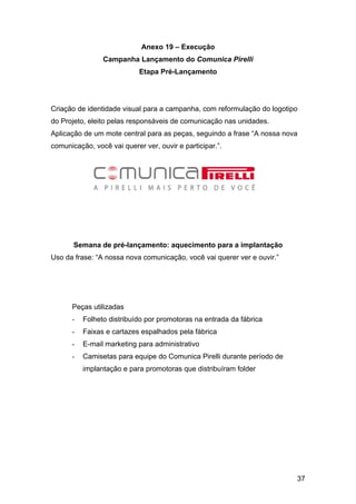 37
Anexo 19 – Execução
Campanha Lançamento do Comunica Pirelli
Etapa Pré-Lançamento
Criação de identidade visual para a campanha, com reformulação do logotipo
do Projeto, eleito pelas responsáveis de comunicação nas unidades.
Aplicação de um mote central para as peças, seguindo a frase “A nossa nova
comunicação, você vai querer ver, ouvir e participar.”.
Semana de pré-lançamento: aquecimento para a implantação
Uso da frase: “A nossa nova comunicação, você vai querer ver e ouvir.”
Peças utilizadas
- Folheto distribuído por promotoras na entrada da fábrica
- Faixas e cartazes espalhados pela fábrica
- E-mail marketing para administrativo
- Camisetas para equipe do Comunica Pirelli durante período de
implantação e para promotoras que distribuíram folder
 