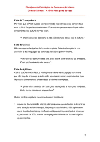 Planejamento Estratégico de Comunicação Interna
Comunica Pirelli – A Pirelli mais perto de você
_______________________________________________________________
6
Falta de Transparência
Por mais que a Pirelli tivesse se modernizado nos últimos anos, sempre teve
uma política de gestão conservadora. Processos e pessoas eram impactados
diretamente pela cultura do “não falar”.
“A empresa não se posiciona e não explica muita coisa. Isso é cultural.”
Falta de Clareza
Há mensagens divulgadas de forma incompleta, falta de abrangência nos
assuntos e de adequação de conteúdo para cada público interno.
“Acho que os comunicados são feitos assim (sem clareza) de propósito.
É pra gente não entender mesmo”.
Falta de Agilidade
Com a cultura do não falar, a Pirelli perdia o time da divulgação e acabava
por não fazê-la, enquanto a rádio-peão se esbaldava com especulações. Isso
impactava diretamente a credibilidade e o clima da empresa.
“A gente fica sabendo de tudo pela rádio-peão e não pela empresa.
Muito tempo depois ela se posiciona”.
Outros pontos negativos mencionados com freqüência:
A Área de Comunicação Interna não tinha processos definidos e deveria ter
uma atuação mais estratégica. Na pesquisa quantitativa, 55% apontaram
como função do processo melhorar o diálogo entre empregado e empresa
e, para mais de 30%, manter os empregados informados sobre o objetivo
da companhia.
 