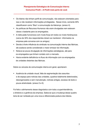 Planejamento Estratégico de Comunicação Interna
Comunica Pirelli – A Pirelli mais perto de você
_______________________________________________________________
7
Os líderes não tinham perfil de comunicação, não estavam orientados para
isso e não recebiam informações privilegiadas. Nesse início, somente 49%
classificaram como “Boa” a comunicação da liderança. (anexo 4)
As políticas de Recursos Humanos não eram divulgadas nem estavam
claras o bastante para os empregados.
A rádio-peão funcionava com muita força em todos os níveis hierárquicos
(cerca de 30% dos respondentes diziam se manterem informados na
empresa pela conversa com os amigos)
Devido à forte influência do sindicato na comunicação interna das fábricas,
ele acabava sendo considerado o maior emissor de informação.
Notava-se pouca divulgação de informações estratégicas, até para
os empregados que tinham contato com o mercado.
Havia evidente deficiência no fluxo de informação com os empregados
de unidades distantes das fábricas.
Sobre os veículos de comunicação interna em geral, apontaram:
Ausência de unidade visual, falta de segmentação dos assuntos
e de espaço para notícias das unidades, quadros totalmente deteriorados,
desorganizados e sem manutenção, notícias antigas, excesso de texto e
pouca atratividade. (anexo 5 e 6)
Foi feito o alinhamento desse diagnóstico com toda a superintendência,
a diretoria e a gerência da empresa. Sabia-se que a mudança desse quadro
teria de ser norteada por uma nova e diferenciada postura dos líderes.
 