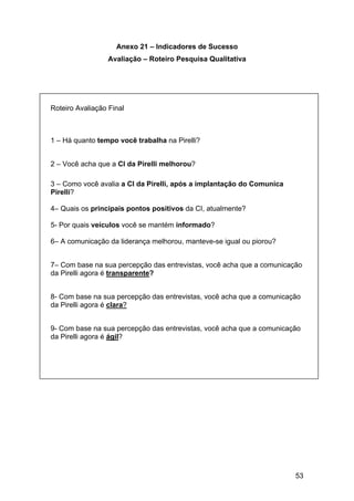 53
Anexo 21 – Indicadores de Sucesso
Avaliação – Roteiro Pesquisa Qualitativa
Roteiro Avaliação Final
1 – Há quanto tempo você trabalha na Pirelli?
2 – Você acha que a CI da Pirelli melhorou?
3 – Como você avalia a CI da Pirelli, após a implantação do Comunica
Pirelli?
4– Quais os principais pontos positivos da CI, atualmente?
5- Por quais veículos você se mantém informado?
6– A comunicação da liderança melhorou, manteve-se igual ou piorou?
7– Com base na sua percepção das entrevistas, você acha que a comunicação
da Pirelli agora é transparente?
8- Com base na sua percepção das entrevistas, você acha que a comunicação
da Pirelli agora é clara?
9- Com base na sua percepção das entrevistas, você acha que a comunicação
da Pirelli agora é ágil?
 