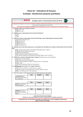 54
Anexo 22 – Indicadores de Sucesso
Avaliação - Questionário pesquisa quantitativa
Sim.
Não.
Execelente (nota de 8 a 10)
Boa (nota 6 ou 7)
Regular (nota 5)
Ruim (notas 3 a 4)
Péssimo (nota 0 a 2)
Sinto falta de informações.
Converso com meus amigos.
Meu líder me dá todas as informações.
Leio o Mais Q Notícia (Jornal Mural / Quadro de Avisos / Classificados)
Leio o Varal.
Recebo informações pela Rede de Comunicadores.
Não. A comunicação com o meu líder piorou.
Boa Regular Ruim
Boa Regular Ruim
Boa Regular Ruim
Avaliação sobre a Comunicação Interna da Pirelli
Ressaltamos que as informações prestadas são confidenciais e serão manipuladas apenas pela
Agência Ketchum Estratégia.
Recebo notícias suficientes da empresa.
As informações chegam rapidamente para mim.
Sim. Meu líder melhorou a comunicação com a equipe.
As notícias que leio são boas e me mantêm informado(a) sobre a empresa.
5 - Como você se mantém informado sobre a empresa? (Assinale uma ou mais alternativas)
PARA DEVOLVER ESSE QUESTIONÁRIO
Deposite nas urnas identificadas com o nome "Comunica Pirelli", localizadas pela fábrica.
Manteve-se igual. A comunicação com o meu líder continua a mesma.
6 - A comunicação do seu líder com a equipe melhorou?
Transparência (as
informações transmitidas
são verdadeiras)
Clareza (a mensagem é
fácil de entender)
Agilidade (recebo as
informações de maneira
rápida)
4 - Assinale uma ou mais alternativas que, na sua opinião, são verdadeiras em relação à Comunicação Interna da Pirelli,
hoje
7 - Como você avalia a Comunicação Interna da Pirelli quanto aos itens abaixo:
O Comunica Pirelli começou e você deve ter reparado as mudanças. Muito ainda irá mudar e por isso, queremos saber a sua opinião sobre o que
já aconteceu na Comunicação Interna da Pirelli.
Essa pesquisa será analisada pela Agência Ketchum Estratégia, por isso sinta-se a vontade para dar sua opinião. Participe!
2 - Você acha que a Comunicação Interna da Pirelli melhorou?
Mais de 1 ano.
O visual dos materiais de comunicação é bom (Mais Q Notícia, Varal, E-mails etc.).
1- Há quanto tempo você trabalha na Pirelli?
3 - Como você avalia a Comunicação Interna da Pirelli hoje, após a implantação do Comunica Pirelli?
Menos de 1 ano.
 