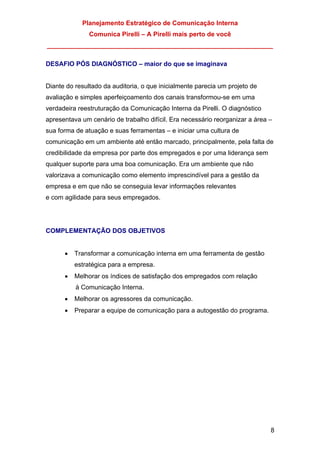 Planejamento Estratégico de Comunicação Interna
Comunica Pirelli – A Pirelli mais perto de você
_______________________________________________________________
8
DESAFIO PÓS DIAGNÓSTICO – maior do que se imaginava
Diante do resultado da auditoria, o que inicialmente parecia um projeto de
avaliação e simples aperfeiçoamento dos canais transformou-se em uma
verdadeira reestruturação da Comunicação Interna da Pirelli. O diagnóstico
apresentava um cenário de trabalho difícil. Era necessário reorganizar a área –
sua forma de atuação e suas ferramentas – e iniciar uma cultura de
comunicação em um ambiente até então marcado, principalmente, pela falta de
credibilidade da empresa por parte dos empregados e por uma liderança sem
qualquer suporte para uma boa comunicação. Era um ambiente que não
valorizava a comunicação como elemento imprescindível para a gestão da
empresa e em que não se conseguia levar informações relevantes
e com agilidade para seus empregados.
COMPLEMENTAÇÃO DOS OBJETIVOS
• Transformar a comunicação interna em uma ferramenta de gestão
estratégica para a empresa.
• Melhorar os índices de satisfação dos empregados com relação
à Comunicação Interna.
• Melhorar os agressores da comunicação.
• Preparar a equipe de comunicação para a autogestão do programa.
 