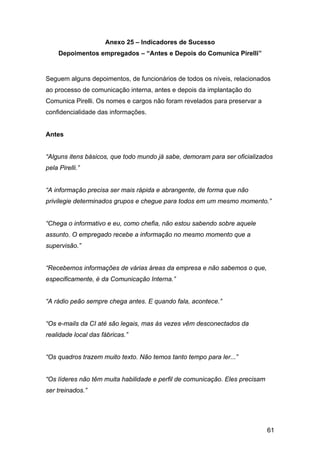 61
Anexo 25 – Indicadores de Sucesso
Depoimentos empregados – “Antes e Depois do Comunica Pirelli”
Seguem alguns depoimentos, de funcionários de todos os níveis, relacionados
ao processo de comunicação interna, antes e depois da implantação do
Comunica Pirelli. Os nomes e cargos não foram revelados para preservar a
confidencialidade das informações.
Antes
“Alguns itens básicos, que todo mundo já sabe, demoram para ser oficializados
pela Pirelli.”
“A informação precisa ser mais rápida e abrangente, de forma que não
privilegie determinados grupos e chegue para todos em um mesmo momento.”
“Chega o informativo e eu, como chefia, não estou sabendo sobre aquele
assunto. O empregado recebe a informação no mesmo momento que a
supervisão.”
“Recebemos informações de várias áreas da empresa e não sabemos o que,
especificamente, é da Comunicação Interna.”
“A rádio peão sempre chega antes. E quando fala, acontece.”
“Os e-mails da CI até são legais, mas às vezes vêm desconectados da
realidade local das fábricas.”
“Os quadros trazem muito texto. Não temos tanto tempo para ler...”
“Os líderes não têm muita habilidade e perfil de comunicação. Eles precisam
ser treinados.”
 