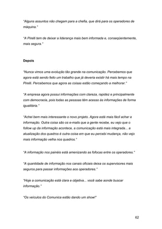 62
“Alguns assuntos não chegam para a chefia, que dirá para os operadores de
máquina.”
“A Pirelli tem de deixar a liderança mais bem informada e, conseqüentemente,
mais segura.”
Depois
“Nunca vimos uma evolução tão grande na comunicação. Percebemos que
agora está sendo feito um trabalho que já deveria existir há mais tempo na
Pirelli. Percebemos que agora as coisas estão começando a melhorar.”
“A empresa agora possui informações com clareza, rapidez e principalmente
com democracia, pois todas as pessoas têm acesso às informações de forma
igualitária.”
“Achei bem mais interessante o novo projeto. Agora está mais fácil achar a
informação. Outra coisa são os e-mails que a gente recebe, eu vejo que o
follow up da informação acontece, a comunicação está mais integrada... a
atualização dos quadros é outra coisa em que eu percebi mudança, não vejo
mais informação velha nos quadros.”
“A informação nos painéis está amenizando as fofocas entre os operadores.”
“A quantidade de informação nos canais oficiais deixa os supervisores mais
seguros para passar informações aos operadores.”
“Hoje a comunicação está clara e objetiva... você sabe aonde buscar
informação.”
“Os veículos do Comunica estão dando um show!”
 