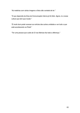 63
“As matérias com várias imagens e fotos dão vontade de ler.”
“O que dependia da Área da Comunicação Interna já foi feito. Agora, é a nossa
cultura que tem que mudar.”
“É muito bom poder acessar as notícias das outras unidades e ver tudo o que
está acontecendo na Pirelli.”
“Ter uma pessoa que cuide da CI nas fábricas faz toda a diferença.”
 