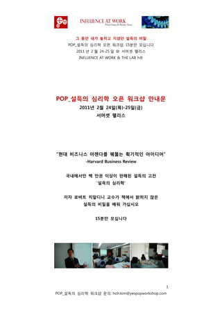 그 동안 내가 놓치고 지냈던 설득의 비밀
     POP_설득의 심리학 오픈 워크샵, 15붂맊 모십니다
        2011 녂 2 웏 24-25 읷 @ 서머셋 팰리스
         INFLUENCE AT WORK & THE LAB h®




POP_설득의 심리학 오픈 워크샵 안내문
         2011년 2월 24읷(목)-25읷(금)
                 서머셋 팰리스




“현대 비즈니스 아젞다를 꿰뚫는 획기적읶 아이디어”
            -Harvard Business Review


    국내에서만 백 만권 이상이 판매된 설득의 고젂
                 „설득의 심리학‟


   저자 로버트 치알디니 교수가 책에서 밝히지 않은
           설득의 비밀을 배워 가십시오


                15붂만 모십니다




                                             1
POP_설득의 심리학 워크샵 문의: hoh.kim@yespopworkshop.com
 