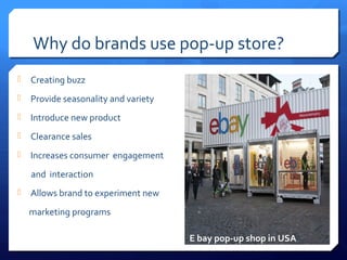Why do brands use pop-up store?


Creating buzz



Provide seasonality and variety



Introduce new product



Clearance sales



Increases consumer engagement
and interaction



Allows brand to experiment new
marketing programs
E bay pop-up shop in USA

 