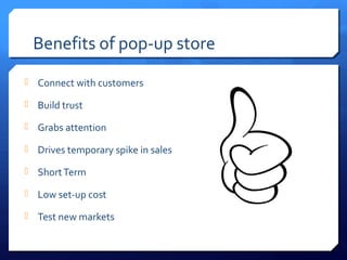 Benefits of pop-up store
 Connect with customers
 Build trust
 Grabs attention
 Drives temporary spike in sales
 Short Term
 Low set-up cost
 Test new markets

 