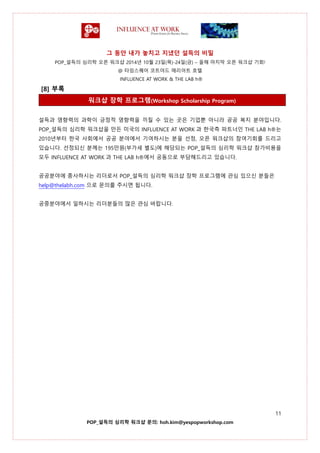 그 동안 내가 놓치고 지냈던 설득의 비밀
POP_설득의 심리학 오픈 워크샵 2014년 10월 23일(목)-24일(금) – 올해 마지막 오픈 워크샵 기회!
@ 타임스퀘어 코트야드 매리어트 호텔
INFLUENCE AT WORK & THE LAB h®
11
POP_설득의 심리학 워크샵 문의: hoh.kim@yespopworkshop.com
[8] 부록
워크샵 장학 프로그램(Workshop Scholarship Program)
설득과 영향력의 과학이 긍정적 영향력을 끼칠 수 있는 곳은 기업뿐 아니라 공공 복지 분야입니다.
POP_설득의 심리학 워크샵을 만든 미국의 INFLUENCE AT WORK 과 한국측 파트너인 THE LAB h®는
2010년부터 한국 사회에서 공공 분야에서 기여하시는 분을 선정, 오픈 워크샵의 참여기회를 드리고
있습니다. 선정되신 분께는 195만원(부가세 별도)에 해당되는 POP_설득의 심리학 워크샵 참가비용을
모두 INFLUENCE AT WORK 과 THE LAB h®에서 공동으로 부담해드리고 있습니다.
공공분야에 종사하시는 리더로서 POP_설득의 심리학 워크샵 장학 프로그램에 관심 있으신 분들은
help@thelabh.com 으로 문의를 주시면 됩니다.
공중분야에서 일하시는 리더분들의 많은 관심 바랍니다.
 