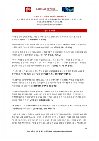 그 동안 내가 놓치고 지냈던 설득의 비밀
POP_설득의 심리학 오픈 워크샵 2014년 10월 23일(목)-24일(금) – 올해 마지막 오픈 워크샵 기회!
@ 타임스퀘어 코트야드 매리어트 호텔
INFLUENCE AT WORK & THE LAB h®
16
POP_설득의 심리학 워크샵 문의: hoh.kim@yespopworkshop.com
참석자 소감
"10년 만 일찍 참석했더라면…정말 유익하고 즐거운 경험이었디. 누구에게나 도움이 될 소중한
훈련이다" (임재준 교수, 서울대학교 의과대학)
"business를 이성적으로 접근해 왔던 기존의 관점을 관계에 주목하고, what보다 How를 고민하게 해준
소중한 경험이었습니다. 설득의 Frame work이 바뀝니다." (정범윤 대표, (주) 다노)
"워크샵을 통해, 평소 저의 커뮤니케이션 스킬에 명확한 강점과 약점이 드러났습니다. 강점은 강화하고
약점은 보완하는 좋은 계기가 되었습니다." (이지수 대표, (주) 다노)
"커뮤니케이션을 업으로 살아가시는 수많은 fellow들 그리고, 평소 커뮤니케이션에 문제가 있다고
생각하시는 분들 커뮤니케이션의 도사나, 커뮤니케이션의 문제아나 모두에게 본인의 커뮤니케이션을
진단하고 개선할 수 있는 ‘moment of Life’가 될 것이다." (박병준 매니저, SK 플래닛)
"단순한 설득의 기술을 가르쳐 주는 것이 아니라, 사람의 마음을 얻는 방법, 관계 형성의 노하우를
분석적으로 제시해 주었던 교육이었습니다."(김준수 이사, 한국베링거인겔하임)
"워크샵 내용 중 현재 적용하는 부분도 있고 다른 관점에서 생각하지 못했던 부분을 원칙을 통해
확인하고 정리할 수 있었음. 중간 Manager의 경우, 위/아래 직장동료와 생활에서 적용할 수 있는
Tool이 많을 것 같습니다."(오윤환 차장, 한국베링거인겔하임)
“살면서 수 많은 설득의 상황에 놓이게 된다. 하지만 매번 상황 속에서 실패하는 나 자신을 보며
실망을 금치 못할 때가 많다. 설득의 심리학 워크샵은 다양한 분야의 참여자들과 더불어 자신의
부족했던 과거와 현재의 발견하고 내일을 바꿀 수 있는 희망을 얻게 된다. 그리고 모두가 행복해지는
세상을 기대하게 한다.”(노진화대표, 벨류커뮤니케이션)
"조직 내에서 그리고 생활속에서 끊임없이 이루어지고 있는 설득이라는 내용을 보다 practical한 주제로
다루어서 정말 좋았습니다." (안덕진 팀장, 한국 노바티스)
"솔직히 영업부에서 근무하는 나에게 필요한 것을 배울 수 있겠구나 하는 업무의 연장선상에서 생각
하며, 워크샵에 참가하였습니다. 하지만, 궁극적으로 소중한 사람들과의 관계를 깊이 있고, 의미 있
게 설정하는데 있어, 다시 한번 생각해볼 수 있었던 인생의 터닝포인트가 되는 자리였습니다. 본인
의 업무환경 뿐만 아니라, 우리를 둘러싼 모든 상황들은 갈등과 충돌의 상황이며, 그 누구도 설득 당
 