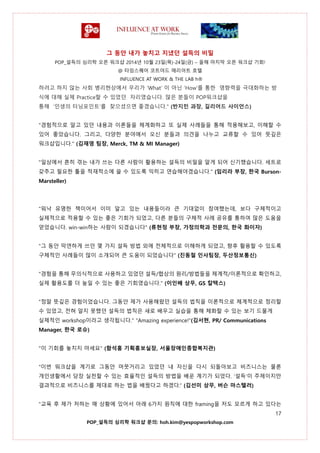그 동안 내가 놓치고 지냈던 설득의 비밀
POP_설득의 심리학 오픈 워크샵 2014년 10월 23일(목)-24일(금) – 올해 마지막 오픈 워크샵 기회!
@ 타임스퀘어 코트야드 매리어트 호텔
INFLUENCE AT WORK & THE LAB h®
17
POP_설득의 심리학 워크샵 문의: hoh.kim@yespopworkshop.com
하려고 하지 않는 사회 병리현상에서 우리가 ‘What’ 이 아닌 ‘How’를 통한 영향력을 극대화하는 방
식에 대해 실제 Practice할 수 있었던 자리였습니다. 많은 분들이 POP워크샵을
통해 ‘인생의 터닝포인트’를 찾으셨으면 좋겠습니다." (반지민 과장, 길리어드 사이언스)
"경험적으로 알고 있던 내용과 이론들을 체계화하고 또 실제 사례들을 통해 적용해보고, 이해할 수
있어 좋았습니다. 그리고, 다양한 분야에서 오신 분들과 의견을 나누고 교류할 수 있어 뜻깊은
워크샵입니다." (김재영 팀장, Merck, TM & MI Manager)
"일상에서 흔히 겪는 내가 쓰는 다른 사람이 활용하는 설득의 비밀을 알게 되어 신기했습니다. 세트로
갖추고 필요한 툴을 적재적소에 쓸 수 있도록 익히고 연습해야겠습니다." (임리라 부장, 한국 Burson-
Marsteller)
"워낙 유명한 책이어서 이미 알고 있는 내용들이라 큰 기대없이 참여했는데, 보다 구체적이고
실제적으로 적용할 수 있는 좋은 기회가 되었고, 다른 분들의 구체적 사례 공유를 통하여 많은 도움을
얻었습니다. win-win하는 사람이 되겠습니다" (류현정 부장, 가정의학과 전문의, 한국 화이자)
"그 동안 막연하게 쓰던 몇 가지 설득 방법 외에 전체적으로 이해하게 되었고, 향후 활용할 수 있도록
구체적인 사례들이 많이 소개되어 큰 도움이 되었습니다" (진동철 인사팀장, 두산정보통신)
"경험을 통해 무의식적으로 사용하고 있었던 설득/협상의 원리/방법들을 체계적/이론적으로 확인하고,
실제 활용도를 더 높일 수 있는 좋은 기회였습니다." (이인배 상무, GS 칼텍스)
"정말 뜻깊은 경험이었습니다. 그동안 제가 사용해왔던 설득의 법칙을 이론적으로 체계적으로 정리할
수 있었고, 전혀 알지 못했던 설득의 법칙은 새로 배우고 실습을 통해 체화할 수 있는 보기 드물게
실제적인 workshop이라고 생각됩니다." "Amazing experience!"(김서현, PR/ Communications
Manager, 한국 로슈)
"이 기회를 놓치지 마세요" (함석홍 기획홍보실장, 서울장애인종합복지관)
“이번 워크샵을 계기로 그동안 머뭇거리고 있었던 내 자신을 다시 되돌아보고 비즈니스는 물론
개인생활에서 당장 실천할 수 있는 효율적인 설득의 방법을 배운 계기가 되었다. ‘설득’이 주제이지만
결과적으로 비즈니스를 제대로 하는 법을 배웠다고 하겠다.” (김선미 상무, 버슨 마스텔러)
"교육 후 제가 처하는 매 상황에 있어서 아래 6가지 원칙에 대한 framing을 저도 모르게 하고 있다는
 