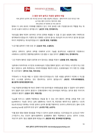 그 동안 내가 놓치고 지냈던 설득의 비밀
POP_설득의 심리학 오픈 워크샵 2014년 10월 23일(목)-24일(금) – 올해 마지막 오픈 워크샵 기회!
@ 타임스퀘어 코트야드 매리어트 호텔
INFLUENCE AT WORK & THE LAB h®
18
POP_설득의 심리학 워크샵 문의: hoh.kim@yespopworkshop.com
점에서 이 교육 효과의 극대화를 경험하고 있고, 더욱 성숙한 사회 구성원으로서의 역할을 하는 데
크나큰 도움이 되었다고 생각합니다." (송찬우 부장, 한국화이자)
“워크샵을 통해 막연히 생각하던 조직의 문제와 해결할 수 있을 것 같은 방법에 대해 구체적으로
생각해보게 되었습니다. 이론만 듣고 명쾌한 느낌으로 끝나는 워크샵이 아니라 마치고 앞으로 할 일로
머리가 복잡해지는 워크샵이었습니다.” (김신영 원장, 이음병원)
“누군가를 설득하기 위한 모든 것” (김승호 차장, 소셜링크)
“설득도 과학이다. 설득의 과학을 이해하여 6가지 기술을 효과적으로 사용한다면 가정에서나
사회에서나 긍정적인 영향력을 발휘하고 윈-윈할 수 있을 것이다” (정형진 이사, 한국화이자)
“그간 막연히 행하던 것들이 원칙에 의거 정리되는 경험을 하였다” (유환용 전무, 대림산업)
“설득에서 아마추어와 사기꾼과 프로페셔널의 기준을 명확히 알았다. 내가 적어도 사기꾼이 아닌 것은
알고 있었으나, 설득 측면에서는 아마추어였음을 깨닫게 되었고, 프로페셔널로 가기 위한 첫 스텝을
뗀 시간이었다” (현미숙 대표, 하우코칭)
“무엇보다 나 자신을 깨울 수 있었던 귀한시간이었습니다. 다른 사람을 설득하기 이전에 나 자신을
찾고 스스로를 설득하는 것도 중요하다는 생각이 들었습니다.” (최은진 지역사회재활팀장,
울산광역시장애인종합복지관)
“사실 처음에 참석했을 때 저보다 연배가 어린 참석자들과 사례연습등을 잘할 수 있을까? 내가 방해가
되지 않을까 등의 생각이 들었으나 진행과정에서 어린 참석자들의 재치있는 생각과 좋은 아이디어
교환등이 좋았다” (김길수 전무, 대림산업)
“Case를 비즈니스 상황에 적용해보는 연습을 할 수 있는 것이 좋았다. 흔히들 교육을 하면 그건
text북에서나 가능한 것이고 실제 상황에서는 다르지 뭐…하던대로 해야지”라고 팔짱끼고 나오게
되는데 워크샵 이후에는 이러한 설득의 심리학 원리를 적용하려고 오히려 노력하게 된다. 벌써 1단계
standing back을 실천하게 된것 같다” (손은정 차장, LG전자)
“이틀 동안 정말 유용한 정보들을 가져갈 수 있어서 상당히 보람있는 시간이었습니다. 순간순간 ‘아하!’
그거였구나…라는 탄성이 흘러나올때마다 실생활에서 빨리 적용해보고 싶다는 생각이 드네요.
‘여섯가지 원칙!’ 항상 생활에 함께 하겠습니다. (황인화 부장, 한국베링거인겔하임)
 