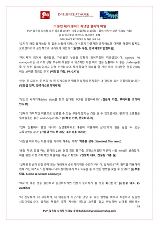 그 동안 내가 놓치고 지냈던 설득의 비밀
POP_설득의 심리학 오픈 워크샵 2014년 10월 23일(목)-24일(금) – 올해 마지막 오픈 워크샵 기회!
@ 타임스퀘어 코트야드 매리어트 호텔
INFLUENCE AT WORK & THE LAB h®
19
POP_설득의 심리학 워크샵 문의: hoh.kim@yespopworkshop.com
“도저히 해결 불가능할 것 같은 상황에 대해…아 이렇게 차근차근 생각해보면 어쩌면 해결이 될지도
모르겠다라고 긍정적으로 바라보게 되었다.” (송연수 부장, 한국베링거인겔하임)
“매니저가 되어서 궁금했던, 가려웠던 부분을 정확히 긁어주었던 워크샵입니다. Agency, PR
manager라는 세 가지 상황 모두에 적용할 수 있겠지만 다른 여러 많은 상황에서도 좋은 challenge를
줄 수 있는 워크샵이라고 강력 추천합니다. 제가 들었던 워크샵 중 가장 제가 기대했던 것을 200%
이상 보여준 강의입니다.” (이정민 차장, PR GATE)
“아는 듯 모르는 듯 머리 속 책 지식으로만 맴돌던 설득의 원칙들이 내 것으로 되는 이틀이었습니다.”
(정연심 전무, 한국아스트라제네카)
“당신의 사각지대(blind side)를 찾고 싶다면, POP을 경험하세요!” (김은애 차장, 루이비통 코리아
인사부)
“설득이 과학적인 이론으로 설명될 수 있는 부분이 많다는 것을 알 수 있으면서도 ‘관계’의 소중함을
일깨워주는 좋은 workshop이었다.” (최성준 전무, 한국화이자)
“업무 상황에서 뿐만 아니라 실생활에서도 충분히 적용하여 삶/성과의 질을 높일 수 있는
교육이었습니다.” (진윤영 인사부 과장, 루이비통 코리아)
“세상을 바라보는 다른 창을 가지게 해주는 기회” (박종훈 상무, Standard Chartered)
“품질 혁신, 경영 혁신 분야의 23년 현장 경험 중 가장 고민스러웠던 부분이 사람 mind의 변화였다.
이를 위한 가장 과학적인 해결책을 배운 기회였다.” (민철희 대표, 컨설팅 그룹 길)
“설득은 단순히 인간 관계 또는 거래에서 승리하기 위한 수단이 아니다. 설득의 6가지 원칙을 적용하여
현재 가진 비즈니스 문제에서 나와 상대방에게 모두 도움을 줄 수 있는 방법을 찾을 수 있었다.” (김부종
대표, Ciemo & Dream Company)
“여기서 배운 것을 실천하고 습관화시키면 인생의 승리자가 될 것을 확신한다.” (김순응 대표, K-
Auction)
“더 진실하게, 더 유용하게, 더 아름답게 누군가를 만날 수 있는 방법을 배우고 토론하고 실습한
시간이었습니다. 설득의 핵심은 결국 자신의 약점과 오류를 알고 반성하며 상대를 배려하는
 