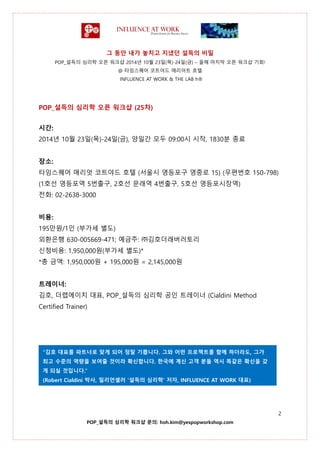그 동안 내가 놓치고 지냈던 설득의 비밀
POP_설득의 심리학 오픈 워크샵 2014년 10월 23일(목)-24일(금) – 올해 마지막 오픈 워크샵 기회!
@ 타임스퀘어 코트야드 매리어트 호텔
INFLUENCE AT WORK & THE LAB h®
2
POP_설득의 심리학 워크샵 문의: hoh.kim@yespopworkshop.com
POP_설득의 심리학 오픈 워크샵 (25차)
시간:
2014년 10월 23일(목)-24일(금), 양일간 모두 09:00시 시작, 1830분 종료
장소:
타임스퀘어 매리엇 코트야드 호텔 (서울시 영등포구 영중로 15) (우편번호 150-798)
(1호선 영등포역 5번출구, 2호선 문래역 4번출구, 5호선 영등포시장역)
전화: 02-2638-3000
비용:
195만원/1인 (부가세 별도)
외환은행 630-005669-471; 예금주: ㈜김호더래버러토리
신청비용: 1,950,000원(부가세 별도)*
*총 금액: 1,950,000원 + 195,000원 = 2,145,000원
트레이너:
김호, 더랩에이치 대표, POP_설득의 심리학 공인 트레이너 (Cialdini Method
Certified Trainer)
“김호 대표를 파트너로 맞게 되어 정말 기쁩니다. 그와 어떤 프로젝트를 함께 하더라도, 그가
최고 수준의 역량을 보여줄 것이라 확신합니다. 한국에 계신 고객 분들 역시 똑같은 확신을 갖
게 되실 것입니다.”
(Robert Cialdini 박사, 밀리언셀러 ‘설득의 심리학’ 저자, INFLUENCE AT WORK 대표)
 
