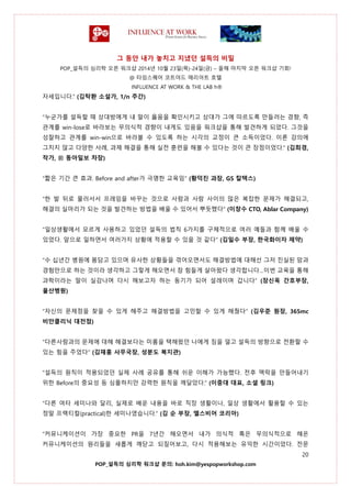 그 동안 내가 놓치고 지냈던 설득의 비밀
POP_설득의 심리학 오픈 워크샵 2014년 10월 23일(목)-24일(금) – 올해 마지막 오픈 워크샵 기회!
@ 타임스퀘어 코트야드 매리어트 호텔
INFLUENCE AT WORK & THE LAB h®
20
POP_설득의 심리학 워크샵 문의: hoh.kim@yespopworkshop.com
자세입니다.” (김탁환 소설가, 1/n 주간)
“누군가를 설득할 때 상대방에게 내 말이 옳음을 확인시키고 상대가 그에 따르도록 만들려는 경향, 즉
관계를 win-lose로 바라보는 무의식적 경향이 내게도 있음을 워크샵을 통해 발견하게 되었다. 그것을
성찰하고 관계를 win-win으로 바라볼 수 있도록 하는 시각의 교정이 큰 소득이었다. 이론 강의에
그치지 않고 다양한 사례, 과제 해결을 통해 실전 훈련을 해볼 수 있다는 것이 큰 장점이었다.” (김희경,
작가, 前 동아일보 차장)
“짧은 기간 큰 효과. Before and after가 극명한 교육임” (황덕진 과장, GS 칼텍스)
“한 발 뒤로 물러서서 프레임을 바꾸는 것으로 사람과 사람 사이의 많은 복잡한 문제가 해결되고,
해결의 실마리가 되는 것을 발견하는 방법을 배울 수 있어서 뿌듯했다” (이창수 CTO, Ablar Company)
“일상생활에서 모르게 사용하고 있었던 설득의 법칙 6가지를 구체적으로 여러 예들과 함께 배울 수
있었다. 앞으로 일하면서 여러가지 상황에 적용할 수 있을 것 같다” (김일수 부장, 한국화이자 제약)
“수 십년간 병원에 몸담고 있으며 유사한 상황들을 겪어오면서도 해결방법에 대해선 그저 진실된 맘과
경험만으로 하는 것이라 생각하고 그렇게 해오면서 참 힘들게 살아왔다 생각합니다…이번 교육을 통해
과학이라는 말이 실감나며 다시 해보고자 하는 동기가 되어 설레이며 갑니다” (장신옥 간호부장,
울산병원)
“자신의 문제점을 찾을 수 있게 해주고 해결방법을 고민할 수 있게 해줬다” (김우준 원장, 365mc
비만클리닉 대전점)
“다른사람과의 문제에 대해 해결보다는 미룸을 택해왔던 나에게 짐을 덜고 설득의 방향으로 전환할 수
있는 힘을 주었다” (김재홍 사무국장, 성분도 복지관)
“설득의 원칙이 적용되었던 실제 사례 공유를 통해 쉬운 이해가 가능했다. 전후 맥락을 만들어내기
위한 Before의 중요성 등 심플하지만 강력한 원칙을 깨달았다.” (이중대 대표, 소셜 링크)
“다른 여타 세미나와 달리, 실제로 배운 내용을 바로 직장 생활이나, 일상 생활에서 활용할 수 있는
정말 프랙티컬(practical)한 세미나였습니다.” (김 순 부장, 엘스비어 코리아)
“커뮤니케이션이 가장 중요한 PR을 7년간 해오면서 내가 의식적 혹은 무의식적으로 해온
커뮤니케이션의 원리들을 새롭게 깨닫고 되짚어보고, 다시 적용해보는 유익한 시간이었다. 전문
 