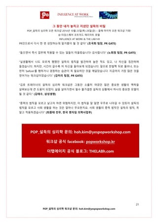 그 동안 내가 놓치고 지냈던 설득의 비밀
POP_설득의 심리학 오픈 워크샵 2014년 10월 23일(목)-24일(금) – 올해 마지막 오픈 워크샵 기회!
@ 타임스퀘어 코트야드 매리어트 호텔
INFLUENCE AT WORK & THE LAB h®
21
POP_설득의 심리학 워크샵 문의: hoh.kim@yespopworkshop.com
PR인으로서 다시 한 번 성장하는데 밑거름이 될 것 같다” (조국희 팀장, PR GATE)
“들으면서 즉시 업무에 적용할 수 있는 일들이 떠올랐습니다! 감사합니다” (노희정 팀장, PR GATE)
“실생활에서 나도 모르게 행했던 설득의 법칙을 발견하여 놀란 적도 있고, 나 자신을 칭찬하며
들었습니다. 하지만, 시간이 갈수록 저 자신을 돌아보게 되었습니다. 앞으로 한발짝 뒤로 물러나, 또는
먼저 ‘before’를 행하거나 경청하는 습관이 꼭 필요하단 것을 깨달았습니다. 지금까지 가장 많은 것을
얻어가는 워크샵이었습니다.” (김미리 팀장, PR GATE)
“김호 트레이너의 설득의 심리학 워크샵은 그동안 소홀히 여겼던 많은 중요한 생활의 맥락을
살펴보는데 큰 도움이 되었다. 삶을 살아가면서 필수 불가결한 설득의 상황에서 하나의 중요한 모델이
될 것 같다.” (김태수, 삼성생명)
“중력의 법칙을 모르고 날고자 하면 위험하지만, 이 법칙을 잘 알면 우주로 나아갈 수 있듯이 설득의
법칙을 모르고 사회 생활을 하는 것은 얼마나 무모한지요. 사회 생활의 중력 법칙인 설득의 법칙, 꼭
알고 적용하겠습니다” (최종태 전무, 한국 젠자임 의학사업부)
POP_설득의 심리학 문의: hoh.kim@yespopworkshop.com
워크샵 공식 facebook: popworkshop.kr
더랩에이치 공식 블로그: THELABh.com
 