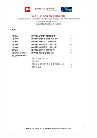 그 동안 내가 놓치고 지냈던 설득의 비밀
POP_설득의 심리학 오픈 워크샵 2014년 10월 23일(목)-24일(금) – 올해 마지막 오픈 워크샵 기회!
@ 타임스퀘어 코트야드 매리어트 호텔
INFLUENCE AT WORK & THE LAB h®
3
POP_설득의 심리학 워크샵 문의: hoh.kim@yespopworkshop.com
차례
[1] Why: POP_워크샵이 내게 왜 필요할까? 4
[2] What: POP_워크샵에서는 무엇을 배우는가? 5
[3] Who: POP_워크샵에는 누가 참여하는가? 5
[4] How: POP_워크샵은 어떻게 진행되는가? 6
[5] How: POP_워크샵은 어떻게 신청하는가? 7
[6] Who: POP_워크샵은 누가 진행하는가? 9
[7] When & Where: POP_오픈 워크샵 일시 및 장소 10
[8] Appendix(부록):
. 워크샵 장학 프로그램 11
. 질의 응답 12
. 워크샵 참석자 평가 점수 및 참가기업리스트 14
. 참석자 소감 16
 