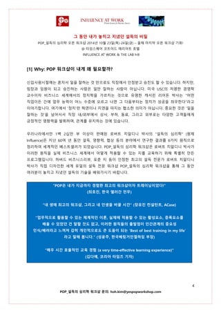 그 동안 내가 놓치고 지냈던 설득의 비밀
POP_설득의 심리학 오픈 워크샵 2014년 10월 23일(목)-24일(금) – 올해 마지막 오픈 워크샵 기회!
@ 타임스퀘어 코트야드 매리어트 호텔
INFLUENCE AT WORK & THE LAB h®
4
POP_설득의 심리학 워크샵 문의: hoh.kim@yespopworkshop.com
[1] Why: POP 워크샵이 내게 왜 필요할까?
신입사원시절에는 혼자서 일을 잘하는 것 만으로도 직장에서 인정받고 승진도 할 수 있습니다. 하지만,
팀장과 임원이 되고 승진하는 사람은 일만 잘하는 사람이 아닙니다. 미국 USC의 저명한 경영학
교수이자 비즈니스 세계에서의 정치학을 가르치는 것으로 유명한 캐서린 리어돈 박사는 “어떤
직업이든 간에 업무 능력이 어느 수준에 오르고 나면 그 다음부터는 정치가 성공을 좌우한다”라고
이야기합니다. 여기에서 ‘정치’란 학연이나 지연을 따지는 협소한 의미가 아닙니다. 중요한 것은 ‘일을
잘하는 것’을 넘어서서 직장 내/외부에서 상사, 부하, 동료, 그리고 외부로는 다양한 고객들에게
긍정적인 영향력을 발휘하며, 관계를 유지하는 것에 있습니다.
우리나라에서만 1백 2십만 부 이상이 판매된 로버트 치알디니 박사의 “설득의 심리학” (원제
Influence)은 지난 60여 년 동안 설득, 영향력, 협상 등의 분야에서 연구한 결과를 6가지 원칙으로
정리하여 세계적인 베스트셀러가 되었습니다. POP_설득의 심리학 워크샵은 로버트 치알디니 박사가
이러한 원칙을 실제 비즈니스 세계에서 어떻게 적용할 수 있는 지를 교육하기 위해 특별히 만든
프로그램입니다. 하버드 비즈니스리뷰, 포춘 지 등이 인정한 최고의 설득 전문가 로버트 치알디니
박사가 직접 디자인한 세계 유일의 설득 전문 워크샵 POP_설득의 심리학 워크샵을 통해 그 동안
여러분이 놓치고 지냈던 설득의 기술을 배워가시기 바랍니다.
“POP은 내가 지금까지 경험한 최고의 워크샵이자 트레이닝이었다!”
(최호진, 한국 앨러간 전무)
"내 생애 최고의 워크샵, 그리고 내 인생을 바꿀 시간" (장유진 컨설턴트, ACase)
"업무적으로 활용할 수 있는 체계적인 이론, 실제에 적용할 수 있는 활성요소, 증폭요소를
배울 수 있었던 건 말할 것도 없고, 이러한 원칙들의 출발점이 인간관계의 중요성
인식/배려라고 느껴져 감히 개인적으로도 큰 도움이 되는 ‘Best of best training in my life’
라고 말해 봅니다." (성윤주, 한국베링거인겔하임 부장)
“매우 시간 효율적인 교육 경험 (a very time-effective learning experience)”
(김다예, 코리아 타임즈 기자)
 