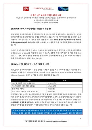 그 동안 내가 놓치고 지냈던 설득의 비밀
POP_설득의 심리학 오픈 워크샵 2014년 10월 23일(목)-24일(금) – 올해 마지막 오픈 워크샵 기회!
@ 타임스퀘어 코트야드 매리어트 호텔
INFLUENCE AT WORK & THE LAB h®
5
POP_설득의 심리학 워크샵 문의: hoh.kim@yespopworkshop.com
[2] What: POP_워크샵에서는 무엇을 배우는가?
POP_설득의 심리학 워크샵이 참가자 여러분께 알려드리는 가장 중요한 가치는 책에 나와있는 6가지
원칙을 비즈니스 실무에 적용하는 방법을 알려드리는 것입니다. 이는 책이나 외부에는 출판되지 않은
내용으로 워크샵에서는 매 원칙을 쉽게 활용할 수 있는 9개의 활성요소(activators)와 15개의
증폭요소(amplifiers)를 알려드리고, 이를 10여 개가 넘는 개인 및 그룹 연습문제를 통해 스스로 익히게
됩니다.
그 동안 상식적으로 알고 있던 설득의 기술에서 개선해야 할 부분은 무엇인지, 번번히 놓쳤던 설득의
순간(moments of power)을 어떻게 되 찾을 수 있는지, 상황에 따라 6가지 원칙 중 어떤 것을 쓰는
것이 더 나은지, 과학적 원리를 통해 작은 변화가 나의 설득력에 어떻게 큰 결과의 차이로 나타나는지
등을 직접 확인하시고 배워가실 수 있습니다.
[3] Who: POP_워크샵에는 누가 참여 하는가?
POP_설득의 심리학 워크샵에 그 동안 참여한 대부분의 분들은 회사 내부에서 사람/조직을 이끌거나,
외부에서 고객을 직접 마주하는 직책에 있는 분들입니다. 2008년에서 2012년 사이에 POP Workshop
(Open + Corporate) 참석자 317명을 분석해본 결과 다음과 같습니다.
직책 분포
CEO 및 임원급 (이사 ~ 대표이사) 32% (103명)
매니저 (과장, 차장, 부장, 팀장급) 53% (168명)
팀원 (사원~대리) 7% (22명)
개인 전문가 (변호사, 의사, 종교인 등) 8% (24명)
산업별로는 일반 소비자, 헬스케어분야에서 컨설팅 및 NGO 분야까지 다양합니다. 리더십이라는 것에
대해 진지하게 고민하시거나, 고객과의 커뮤니케이션에 대해 고민하시는 분들이 대부분입니다. CEO나
임원급 및 팀장급이 전체 참석자의 85%를 차지하며 이 밖에 의사, 변호사, 프로듀서 등이 참여합니다.
사람에 대한 영향력을 고민하시는 분들께서 주로 참여하신다고 보면 됩니다. 오픈 워크샵은 서로 다른
산업과 직책에 있는 분들이 모여 다양한 경험을 나누는 것에 그 특징과 장점이 있습니다.
“왜 이제 참여하게 됐는지 아쉽습니다. 진작 알고 있었으면 사업을 해 가는데 많은 도움이 되었을
텐데요… 고객을 상대하든, 회사의 동료와의 관계에서도 나의 performance를 올리는데 직접적인
 