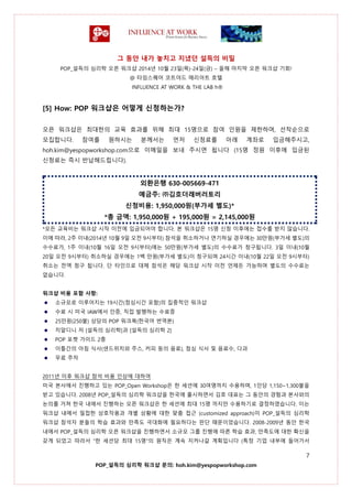 그 동안 내가 놓치고 지냈던 설득의 비밀
POP_설득의 심리학 오픈 워크샵 2014년 10월 23일(목)-24일(금) – 올해 마지막 오픈 워크샵 기회!
@ 타임스퀘어 코트야드 매리어트 호텔
INFLUENCE AT WORK & THE LAB h®
7
POP_설득의 심리학 워크샵 문의: hoh.kim@yespopworkshop.com
[5] How: POP 워크샵은 어떻게 신청하는가?
오픈 워크샵은 최대한의 교육 효과를 위해 최대 15명으로 참여 인원을 제한하며, 선착순으로
모집합니다. 참여를 원하시는 분께서는 먼저 신청료를 아래 계좌로 입금해주시고,
hoh.kim@yespopworkshop.com으로 이메일을 보내 주시면 됩니다 (15명 정원 이후에 입금된
신청료는 즉시 반납해드립니다).
외환은행 630-005669-471
예금주: ㈜김호더래버러토리
신청비용: 1,950,000원(부가세 별도)*
*총 금액: 1,950,000원 + 195,000원 = 2,145,000원
*모든 교육비는 워크샵 시작 이전에 입금되어야 합니다. 본 워크샵은 15명 신청 이후에는 접수를 받지 않습니다.
이에 따라, 2주 이내(2014년 10월 9일 오전 9시부터) 참석을 취소하거나 연기하실 경우에는 30만원(부가세 별도)의
수수료가, 1주 이내(10월 16일 오전 9시부터)에는 50만원(부가세 별도)의 수수료가 청구됩니다. 3일 이내(10월
20일 오전 9시부터) 취소하실 경우에는 1백 만원(부가세 별도)이 청구되며 24시간 이내(10월 22일 오전 9시부터)
취소는 전액 청구 됩니다. 단 타인으로 대체 참석은 해당 워크샵 시작 이전 언제든 가능하며 별도의 수수료는
없습니다.
워크샵 비용 포함 사항:
소규모로 이루어지는 19시간(점심시간 포함)의 집중적인 워크샵
수료 시 미국 IAW에서 인증, 직접 발행하는 수료증
25만원(250불) 상당의 POP 워크북(한국어 번역본)
치알디니 저 [설득의 심리학]과 [설득의 심리학 2]
POP 포켓 가이드 2종
이틀간의 아침 식사(샌드위치와 주스, 커피 등의 음료), 점심 식사 및 음료수, 다과
무료 주차
2011년 이후 워크샵 참석 비용 인상에 대하여
미국 본사에서 진행하고 있는 POP_Open Workshop은 한 세션에 30여명까지 수용하며, 1인당 1,150~1,300불을
받고 있습니다. 2008년 POP_설득의 심리학 워크샵을 한국에 출시하면서 김호 대표는 그 동안의 경험과 본사와의
논의를 거쳐 한국 내에서 진행하는 오픈 워크샵은 한 세션에 최대 15명 까지만 수용하기로 결정하였습니다. 이는
워크샵 내에서 밀접한 상호작용과 개별 상황에 대한 맞춤 접근 (customized approach)이 POP_설득의 심리학
워크샵 참석자 분들의 학습 효과와 만족도 극대화에 필요하다는 판단 때문이었습니다. 2008-2009년 동안 한국
내에서 POP_설득의 심리학 오픈 워크샵을 진행하면서 소규모 그룹 진행에 따른 학습 효과, 만족도에 대한 확신을
갖게 되었고 따라서 “한 세션당 최대 15명”의 원칙은 계속 지켜나갈 계획입니다 (특정 기업 내부에 들어가서
 