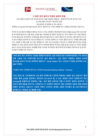 그 동안 내가 놓치고 지냈던 설득의 비밀
POP_설득의 심리학 오픈 워크샵 2014년 10월 23일(목)-24일(금) – 올해 마지막 오픈 워크샵 기회!
@ 타임스퀘어 코트야드 매리어트 호텔
INFLUENCE AT WORK & THE LAB h®
8
POP_설득의 심리학 워크샵 문의: hoh.kim@yespopworkshop.com
진행하는 Corporate POP Workshop의 경우는 예외적으로 고객의 상황에 따라 15명을 넘어설 때도 있습니다).
하지만 첫 2년 동안의 경험을 트레이닝 “비즈니스”라는 관점에서 계산해보면 워크샵 모듈(module) 한국 도입 비용
및 매 세션에 들어가는 비용 등을 고려할 때는 개선해야 할 점들이 있었습니다. 참가 비용은 미국 수준(150만원,
부가세 별도)으로 유지하면서 수용인원을 절반으로 줄이다보니 수입이 절반이 된 것이지요. 불가피하게 2011년
초 참가 비용을 인상하게 된 가장 큰 배경입니다. 소규모로 진행하느라 수입이 절반이 된다고, 비용을 2배로 올릴
수도, 인원을 두 배로 늘릴 수도 없는 형편입니다. 결국 지난 2010년을 시작으로 두 차례에 걸쳐 총 30% 인상을
해왔습니다. POP_설득의 심리학 신청은 참가자 여러분께 중요한 투자라는 점을 잘 알고 있습니다. 따라서 인원을
늘리기 보다는 워크샵 효과의 극대화를 위해 소규모로 유지하면서 불가피하게 참가비용을 인상하게 된 점 참석자
여러분의 이해를 부탁 드립니다.
“30년 동안 강의, 트레이닝, 컨설팅 경험을 해 왔지만, 김호 대표와 같은 프로페셔널리즘, 지식, 워크샵
진행 기술을 가진 트레이너를 만나기는 쉽지 않습니다… 김호 대표가 진행하는 설득의 심리학
워크샵을 놓치지 마시길 강력하게 권합니다.” (Greg Neidert 박사, 아리조나 주립대 심리학과 교수,
IAW 디렉터)
“75권의 가장 스마트한 비즈니스 저서(75 Smartest Business Books)”- Fortune
“최근 협상스킬, 프리젠테이션 스킬 등의 강의를 듣고 업무에 적용하는 분들이 늘고 있습니다. 협상
스킬을 통해 goal을 달성하고 상호간의 win-win이 될 수 있는 방법과 자신이 전달하고자 하는
message를 효율적으로 전달하는 기술… 앞서 말한 교육으로 익힐 수 있지만 ‘설득의 심리학’은 그
근본적 해결 방법을 찾아가는 이정표이고 타 교육에서 채워지지 않던 상대방의 입장과 해결 방안을
명쾌히 제시하고 있습니다. 다양한 이해가 교차하는 현대에 소통의 바이블이 될 프로그램이라고
생각합니다” (배성호, SK 텔레콤 부장)
 