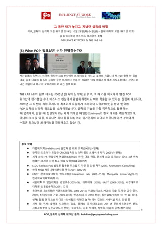 그 동안 내가 놓치고 지냈던 설득의 비밀
POP_설득의 심리학 오픈 워크샵 2014년 10월 23일(목)-24일(금) – 올해 마지막 오픈 워크샵 기회!
@ 타임스퀘어 코트야드 매리어트 호텔
INFLUENCE AT WORK & THE LAB h®
9
POP_설득의 심리학 워크샵 문의: hoh.kim@yespopworkshop.com
[6] Who: POP 워크샵은 누가 진행하는가?
사진설명(좌측부터): 미국에 위치한 IAW 본사에서 트레이닝을 마치고, 로버트 치알디니 박사와 함께 한 김호
대표; 김호 대표의 설득의 심리학 공인 트레이너 인증서; 2008년 10월 매일경제 세계 지식포럼에서 강연자로
나선 치알디니 박사와 모더레이터로 나선 김호 대표
THE LAB h®의 김호 대표는 2005년 [설득의 심리학]을 읽고, 그 해 가을 미국에서 열린 POP
워크샵에 참가했습니다. 비즈니스 현실에서 광범위하면서도 바로 적용할 수 있다는 장점에 매료되어,
2008년 그 자신이 직접 우리나라 최초이자 유일하게 트레이너 자격(CMCT)을 받아 한국에
POP_설득의 심리학 워크샵을 소개하였습니다. 설득의 기술을 가장 적극적으로 활용하는
PR 업계에서, 단일 PR 컨설팅사로는 세계 최대인 에델만(Edelman)의 한국 대표를 역임하였으며,
국내외 CEO 및 임원, 오피니언 리더 등을 대상으로 위기관리와 리더십 커뮤니케이션 분야에서
수많은 워크샵과 트레이닝을 진행해오고 있습니다.
주요 약력
 더랩에이치(thelabh.com) 설립자 겸 대표 코치(2007년~현재)
 한국인 최초이자 유일한 CMCT(설득의 심리학 공인 트레이너 자격; 2008년~현재)
 세계 최대 PR 컨설팅사 에델만(Edelman) 한국 대표 역임, 전세계 최고 오피스상 (05’), 3년 연속
에델만 코리아 사상 최고 매출 달성(2004-2007년)
 LEGO Serious Play 방법론 활용한 워크샵 디자인 및 진행 자격 (2013, Rasmussen Consulting)
 한국 MSD 커뮤니케이션팀장 역임(2001-2002년)
 KAIST 문화기술대학원 박사과정(C.Interaction Lab; 2008~현재); Marquette University(석사);
한국외국어대학교(학사)
 서강대학교 영상대학원 겸임교수(2005-06), 이화여대 (2008), KAIST (2008-2012), 서강대학교
대학원 신문방송학과(2011) 강의
 동아비즈니스리뷰(위기관리트레이닝, 2009-2010), 이코노미스트(사과의 기술; 정재승 교수 공저,
2009), 1/n(사이의 기술, 2009-2011), 한겨레(궁지; 2010-현재), 동아일보(책속의 이 한 줄; 2013-
현재) 칼럼 연재, SBS 라디오 <최혜림의 책하고 놀자>에서 김호의 서바이벌 키트 진행 중
 저서 및 역서: 쿨하게 사과하라, 김호, 정재승 공저(어크로스; 2011년 문화체육관광부 선정,
사회과학분야 우수교양도서 선정); 쏘리웍스, 김호, 박재영, 박형욱, 이강희 공역(청년의사)

 
