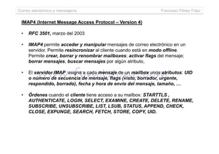 IMAP4 (Internet Message Access Protocol – Version 4)
• RFC 3501, marzo del 2003
• IMAP4 permite acceder y manipular mensajes de correo electrónico en un
servidor. Permite resincronizar al cliente cuando está en modo offline.
Permite crear, borrar y renombrar mailboxes; activar flags del mensaje;
borrar mensajes, buscar mensajes por algún atributo,
• El servidor IMAP asigna a cada mensaje de un mailbox unos atributos: UID
o número de secuencia de mensaje, flags (visto, borrador, urgente,
Correo electrónico y mensajería Francesc Pérez Fdez
o número de secuencia de mensaje, flags (visto, borrador, urgente,
respondido, borrado), fecha y hora de envío del mensaje, tamaño, …
• Órdenes cuando el cliente tiene acceso a su mailbox: STARTTLS ,
AUTHENTICATE, LOGIN, SELECT, EXAMINE, CREATE, DELETE, RENAME,
SUBSCRIBE, UNSUBSCRIBE, LIST, LSUB, STATUS, APPEND, CHECK,
CLOSE, EXPUNGE, SEARCH, FETCH, STORE, COPY, UID.
 