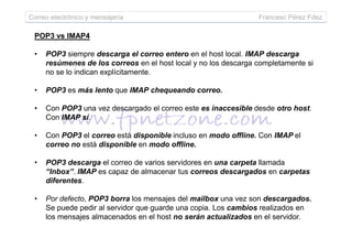 POP3 vs IMAP4
• POP3 siempre descarga el correo entero en el host local. IMAP descarga
resúmenes de los correos en el host local y no los descarga completamente si
no se lo indican explícitamente.
• POP3 es más lento que IMAP chequeando correo.
• Con POP3 una vez descargado el correo este es inaccesible desde otro host.
Con IMAP sí.
Correo electrónico y mensajería Francesc Pérez Fdez
• Con POP3 el correo está disponible incluso en modo offline. Con IMAP el
correo no está disponible en modo offline.
• POP3 descarga el correo de varios servidores en una carpeta llamada
“Inbox”. IMAP es capaz de almacenar tus correos descargados en carpetas
diferentes.
• Por defecto, POP3 borra los mensajes del mailbox una vez son descargados.
Se puede pedir al servidor que guarde una copia. Los cambios realizados en
los mensajes almacenados en el host no serán actualizados en el servidor.
 