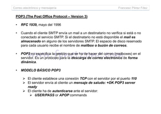 POP3 (The Post Office Protocol – Version 3)
• RFC 1939, mayo del 1996
• Cuando el cliente SMTP envía un mail a un destinatario no verifica si está o no
conectado al servicio SMTP. Si el destinatario no está disponible el mail es
almacenado en alguno de los servidores SMTP. El espacio de disco reservado
para cada usuario recibe el nombre de mailbox o buzón de correos.
• POP3 no especifica la gestión que se ha de hacer del correo (mailboxes) en el
servidor. Es un protocolo para la descarga de correo electrónico de forma
Correo electrónico y mensajería Francesc Pérez Fdez
servidor. Es un protocolo para la descarga de correo electrónico de forma
dinámica.
• MODELO BÁSICO POP3
El cliente establece una conexión TCP con el servidor por el puerto 110
El servidor envía al cliente un mensaje de saludo: +OK POP3 server
ready
El cliente ha de autenticarse ante el servidor:
USER/PASS or APOP commands
 