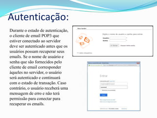 Autenticação:
Durante o estado de autenticação,
o cliente de email POP3 que
estiver conectado ao servidor
deve ser autenticado antes que os
usuários possam recuperar seus
emails. Se o nome de usuário e
senha que são fornecidos pelo
cliente de email corresponder
àqueles no servidor, o usuário
será autenticado e continuará
com o estado de transação. Caso
contrário, o usuário receberá uma
mensagem de erro e não terá
permissão para conectar para
recuperar os emails.

 