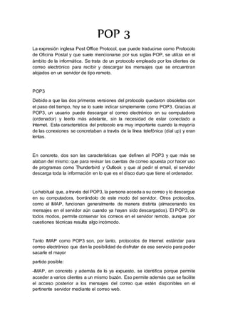 POP 3
La expresión inglesa Post Office Protocol, que puede traducirse como Protocolo
de Oficina Postal y que suele mencionarse por sus siglas POP, se utiliza en el
ámbito de la informática. Se trata de un protocolo empleado por los clientes de
correo electrónico para recibir y descargar los mensajes que se encuentran
alojados en un servidor de tipo remoto.
POP3
Debido a que las dos primeras versiones del protocolo quedaron obsoletas con
el paso del tiempo, hoy se lo suele indicar simplemente como POP3. Gracias al
POP3, un usuario puede descargar el correo electrónico en su computadora
(ordenador) y leerlo más adelante, sin la necesidad de estar conectado a
Internet. Esta característica del protocolo era muy importante cuando la mayoría
de las conexiones se concretaban a través de la línea telefónica (dial up) y eran
lentas.
En concreto, dos son las características que definen al POP3 y que más se
alaban del mismo: que para revisar las cuentas de correo apuesta por hacer uso
de programas como Thunderbird y Outlook y que al pedir el email, el servidor
descarga toda la información en lo que es el disco duro que tiene el ordenador.
Lo habitual que, a través del POP3, la persona acceda a su correo y lo descargue
en su computadora, borrándolo de este modo del servidor. Otros protocolos,
como el IMAP, funcionan generalmente de manera distinta (almacenando los
mensajes en el servidor aún cuando ya hayan sido descargados). El POP3, de
todos modos, permite conservar los correos en el servidor remoto, aunque por
cuestiones técnicas resulta algo incómodo.
Tanto IMAP como POP3 son, por tanto, protocolos de Internet estándar para
correo electrónico que dan la posibilidad de disfrutar de ese servicio para poder
sacarle el mayor
partido posible:
-IMAP, en concreto y además de lo ya expuesto, se identifica porque permite
acceder a varios clientes a un mismo buzón. Eso permite además que se facilite
el acceso posterior a los mensajes del correo que estén disponibles en el
pertinente servidor mediante el correo web.
 