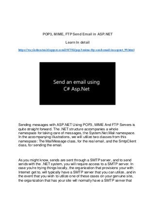 POP3, MIME, FTP Send Email in ASP.NET
Learn In detail
https://way2educateu.blogspot.com/2017/02/pop3-mime-ftp-send-email-in-aspnet_99.html
Sending messages with ASP.NET Using POP3, MIME And FTP Servers is
quite straight forward. The .NET structure accompanies a whole
namespace for taking care of messages, the System.Net.Mail namespace.
In the accompanying illustrations, we will utilize two classes from this
namespace: The MailMessage class, for the real email, and the SmtpClient
class, for sending the email.
As you might know, sends are sent through a SMTP server, and to send
sends with the .NET system, you will require access to a SMTP server. In
case you're trying things locally, the organization that provisions your with
Internet get to, will typically have a SMTP server that you can utilize, and in
the event that you wish to utilize one of these cases on your genuine site,
the organization that has your site will normally have a SMTP server that
 