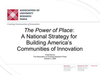 The Power of Place :  A National Strategy for  Building America’s  Communities of Innovation Presented by The Association of University Research Parks October 2, 2008 
