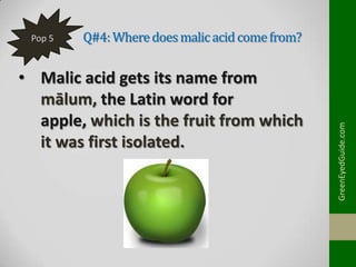 Q#4: Where does malic acid come from?

• Malic acid gets its name from
mālum, the Latin word for
apple, which is the fruit from which
it was first isolated.

GreenEyedGuide.com

Pop 5

 