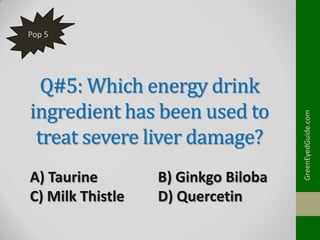 Q#5: Which energy drink
ingredient has been used to
treat severe liver damage?
A) Taurine
C) Milk Thistle

B) Ginkgo Biloba
D) Quercetin

GreenEyedGuide.com

Pop 5

 