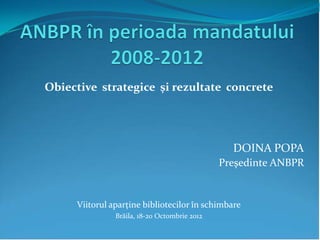 Obiective strategice şi rezultate concrete




                                                DOINA POPA
                                              Preşedinte ANBPR


     Viitorul aparţine bibliotecilor în schimbare
               Brăila, 18-20 Octombrie 2012
 