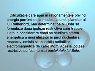 Dificultatile care apar in rationamentele privind
energia pornind de la modelul atomic planetar al
lui Rutherford, l-au determinat pe N. Bohr sa
formuleze doua ipoteze restrictive care trebuie
luate in considerare cand se studiaza starea
energetica a unui electron in jurul nucleului si,
respectiv, emisia si absorbtia radiatiilor
electromagnetice de catre atom. Aceste ipoteze
restrictive au fost numite postulatele lui Bohr.

 