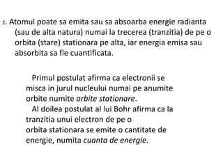 2.

Atomul poate sa emita sau sa absoarba energie radianta
(sau de alta natura) numai la trecerea (tranzitia) de pe o
orbita (stare) stationara pe alta, iar energia emisa sau
absorbita sa fie cuantificata.
Primul postulat afirma ca electronii se
misca in jurul nucleului numai pe anumite
orbite numite orbite stationare.
Al doilea postulat al lui Bohr afirma ca la
tranzitia unui electron de pe o
orbita stationara se emite o cantitate de
energie, numita cuanta de energie.

 
