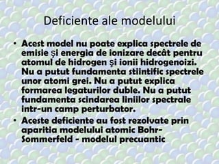 Deficiente ale modelului
• Acest model nu poate explica spectrele de
emisie şi energia de ionizare decât pentru
atomul de hidrogen şi ionii hidrogenoizi.
Nu a putut fundamenta stiintific spectrele
unor atomi grei. Nu a putut explica
formarea legaturilor duble. Nu a putut
fundamenta scindarea liniilor spectrale
intr-un camp perturbator.
• Aceste deficiente au fost rezolvate prin
aparitia modelului atomic BohrSommerfeld - modelul precuantic

 