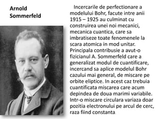 Arnold
Sommerfeld

Incercarile de perfectionare a
modelului Bohr, facute intre anii
1915 – 1925 au culminat cu
construirea unei noi mecanici,
mecanica cuantica, care sa
imbratiseze toate fenomenele la
scara atomica in mod unitar.
Principala contribusie a avut-o
fizicianul A. Sommerfeld care a
generalizat modul de cuantificare,
incercand sa aplice modelul Bohr
cazului mai general, de miscare pe
orbite eliptice. In acest caz trebuia
cuantificata miscarea care acum
depindea de doua marimi variabile.
Intr-o miscare circulara variaza doar
pozitia electronului pe arcul de cerc,
raza fiind constanta.

 