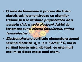 • O serie de fenomene si procese din fizica
electricitatii demonstreaza ca atomilor
trebuie sa li se atribuie proprietatea de a
accepta si de a ceda electroni. Astfel de
fenomene sunt: efectul fotoelectric, emisia

termoelectrica.
• Electronul este o particula elementara avand
sarcina electrica qe = -e = -1,6*10-19 C, masa
sa fiind foarte mica: de fapt, ea este mult
mai mica decat masa unui atom.

 
