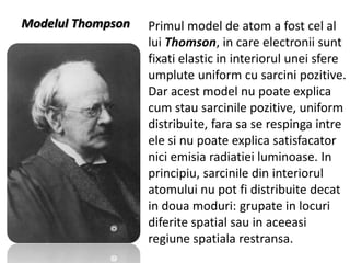 Modelul Thompson

Primul model de atom a fost cel al
lui Thomson, in care electronii sunt
fixati elastic in interiorul unei sfere
umplute uniform cu sarcini pozitive.
Dar acest model nu poate explica
cum stau sarcinile pozitive, uniform
distribuite, fara sa se respinga intre
ele si nu poate explica satisfacator
nici emisia radiatiei luminoase. In
principiu, sarcinile din interiorul
atomului nu pot fi distribuite decat
in doua moduri: grupate in locuri
diferite spatial sau in aceeasi
regiune spatiala restransa.

 