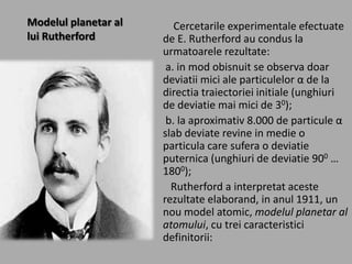 Modelul planetar al
lui Rutherford

Cercetarile experimentale efectuate
de E. Rutherford au condus la
urmatoarele rezultate:
a. in mod obisnuit se observa doar
deviatii mici ale particulelor α de la
directia traiectoriei initiale (unghiuri
de deviatie mai mici de 30);
b. la aproximativ 8.000 de particule α
slab deviate revine in medie o
particula care sufera o deviatie
puternica (unghiuri de deviatie 900 …
1800);
Rutherford a interpretat aceste
rezultate elaborand, in anul 1911, un
nou model atomic, modelul planetar al
atomului, cu trei caracteristici
definitorii:

 