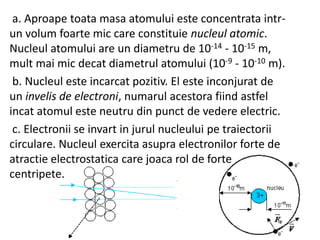 a. Aproape toata masa atomului este concentrata intrun volum foarte mic care constituie nucleul atomic.
Nucleul atomului are un diametru de 10-14 - 10-15 m,
mult mai mic decat diametrul atomului (10-9 - 10-10 m).
b. Nucleul este incarcat pozitiv. El este inconjurat de
un invelis de electroni, numarul acestora fiind astfel
incat atomul este neutru din punct de vedere electric.
c. Electronii se invart in jurul nucleului pe traiectorii
circulare. Nucleul exercita asupra electronilor forte de
atractie electrostatica care joaca rol de forte
centripete.

 