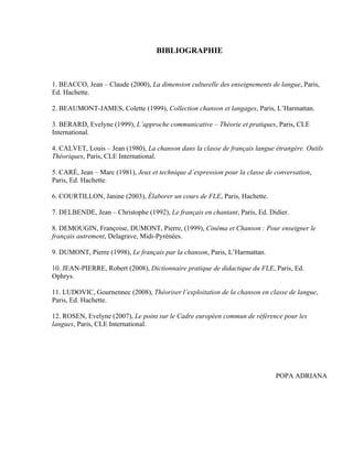 BIBLIOGRAPHIE



1. BEACCO, Jean – Claude (2000), La dimension culturelle des enseignements de langue, Paris,
Ed. Hachette.

2. BEAUMONT-JAMES, Colette (1999), Collection chanson et langages, Paris, L’Harmattan.

3. BERARD, Evelyne (1999), L’approche communicative – Théorie et pratiques, Paris, CLE
International.

4. CALVET, Louis – Jean (1980), La chanson dans la classe de français langue étrangère. Outils
Théoriques, Paris, CLE International.

5. CARÉ, Jean – Marc (1981), Jeux et technique d´expression pour la classe de conversation,
Paris, Ed. Hachette.

6. COURTILLON, Janine (2003), Élaborer un cours de FLE, Paris, Hachette.

7. DELBENDE, Jean – Christophe (1992), Le français en chantant, Paris, Ed. Didier.

8. DEMOUGIN, Françoise, DUMONT, Pierre, (1999), Cinéma et Chanson : Pour enseigner le
français autrement, Delagrave, Midi-Pyrénées.

9. DUMONT, Pierre (1998), Le français par la chanson, Paris, L’Harmattan.

10. JEAN-PIERRE, Robert (2008), Dictionnaire pratique de didactique du FLE, Paris, Ed.
Ophrys.

11. LUDOVIC, Gournennec (2008), Théoriser l’exploitation de la chanson en classe de langue,
Paris, Ed. Hachette.

12. ROSEN, Evelyne (2007), Le point sur le Cadre européen commun de référence pour les
langues, Paris, CLE International.




                                                                              POPA ADRIANA
 