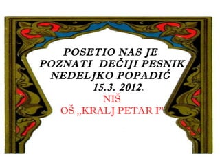 POSETIO NAS JE
POZNATI DE Č IJI PESNIK
 NEDELJKO POPADIĆ
         15.3. 2012 .
           NIŠ
   OŠ ,,KRALJ PETAR I”
 