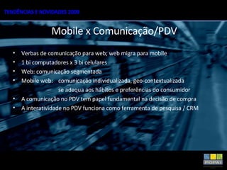 Verbas de comunicação para web; web migra para mobile 1 bi computadores x 3 bi celulares Web: comunicação segmentada Mobile web:  comunicação individualizada, geo-contextualizada  se adequa aos hábitos e preferências do consumidor A comunicação no PDV tem papel fundamental na decisão de compra A interatividade no PDV funciona como ferramenta de pesquisa / CRM Mobile x Comunicação/PDV 
