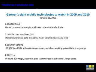 Gartner’s eight mobile technologies to watch in 2009 and 2010 January 28, 2009 1. Bluetooth 3.0 Menor consumo de energia, melhores taxas de transferência 2. Mobile User Interfaces (UIs) Melhor experiência para o usuário, maior volume de acesso a web 3. Location Sensing LBS, (GPS ou ERB), aplicações contextuais, social networking, privacidade e segurança 4. 802.11n Wi-Fi até 300 Mbps, potencial para substituir redes cabeadas", longo prazo 